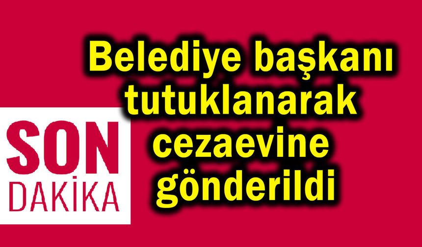 Belediye başkanı tutuklanarak cezaevine gönderildi