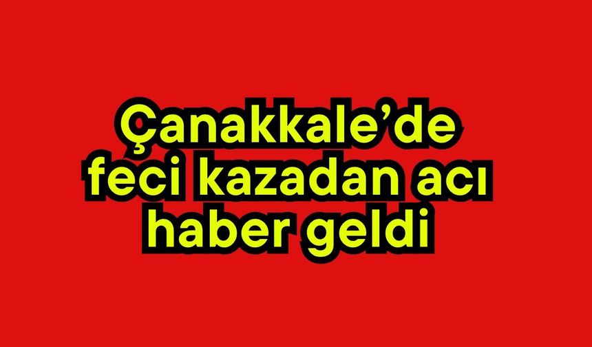 Çanakkale’de feci kazadan acı haber geldi