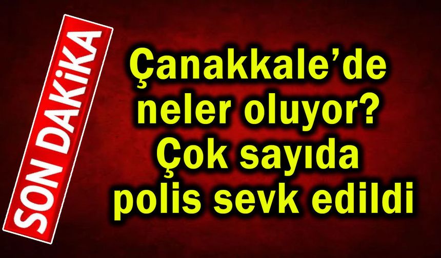 Çanakkale’de neler oluyor? Çok sayıda polis sevk edildi