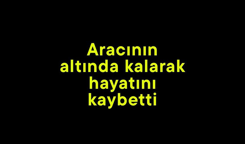 Aracının altında kalarak hayatını kaybetti