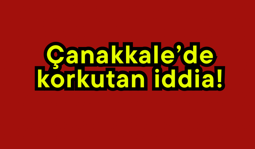 Çanakkale’de korkutan iddia!