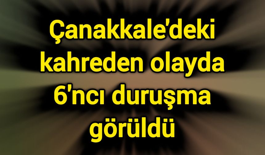 Çanakkale'deki kahreden olayda 6'ncı duruşma görüldü