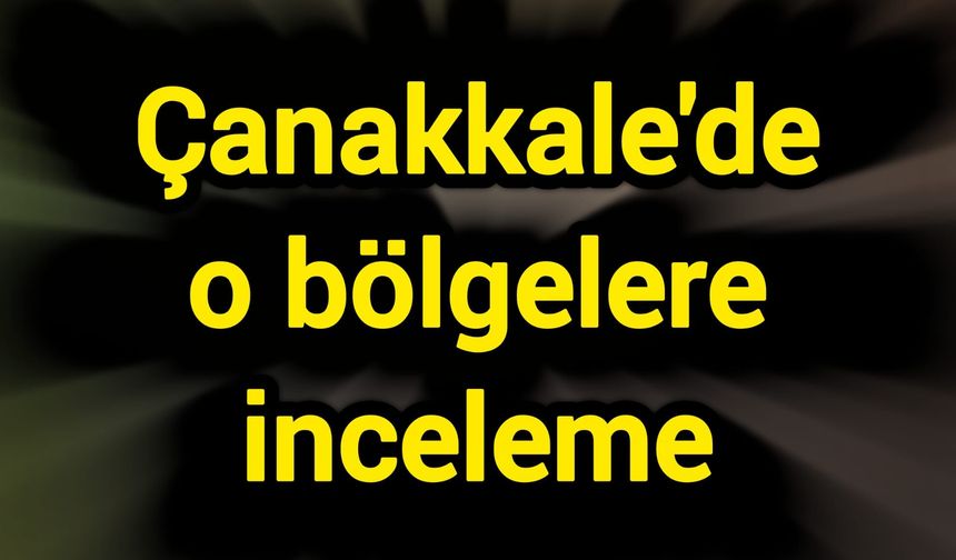 Çanakkale'de o bölgelere inceleme