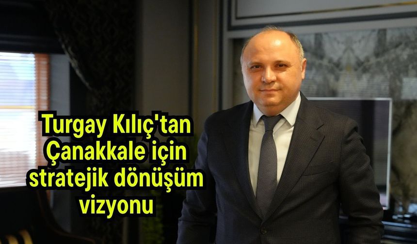 Turgay Kılıç'tan Çanakkale için stratejik dönüşüm vizyonu