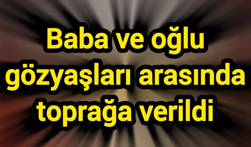 Baba ve oğlu gözyaşları arasında toprağa verildi