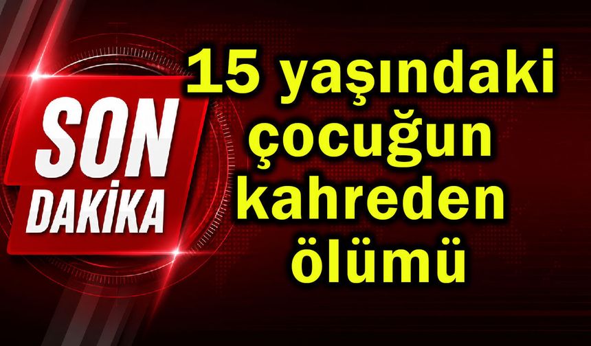 15 yaşındaki çocuğun kahreden ölümü