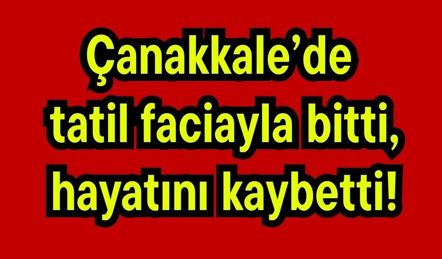 Çanakkale’de tatil faciayla bitti, hayatını kaybetti!