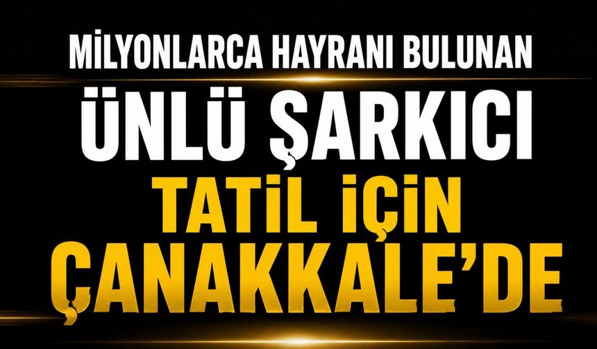 Milyonlarca hayranı bulunan ünlü şarkıcı tatil için Çanakkale'de