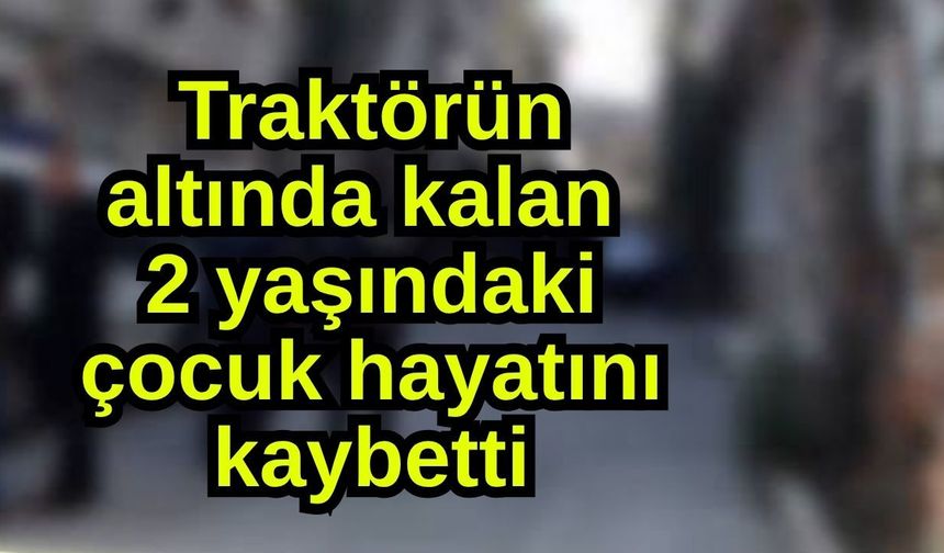 Traktörün altında kalan 2 yaşındaki çocuk hayatını kaybetti