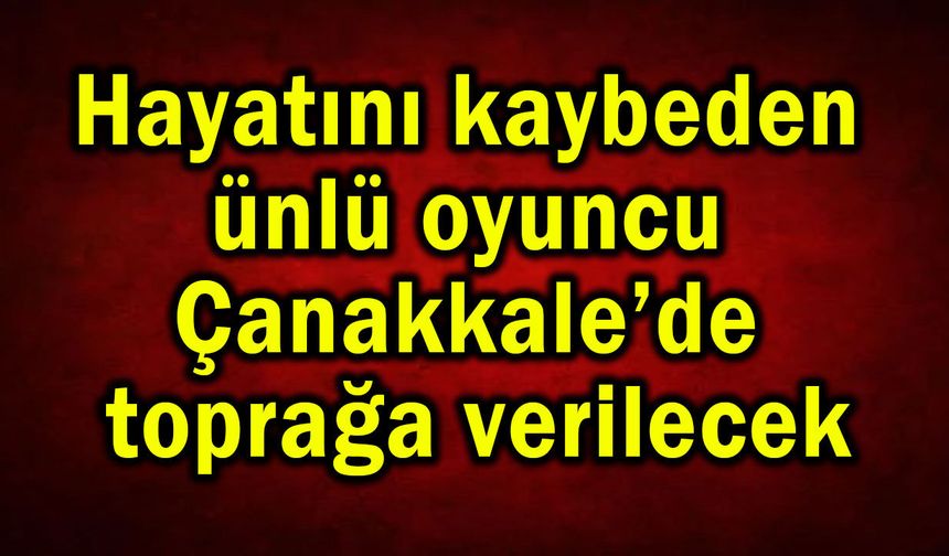 Hayatını kaybeden ünlü oyuncu Çanakkale’de toprağa verilecek