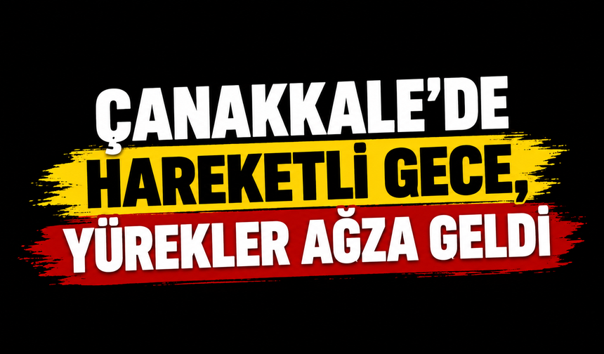 Çanakkale’de hareketli gece, yürekler ağza geldi