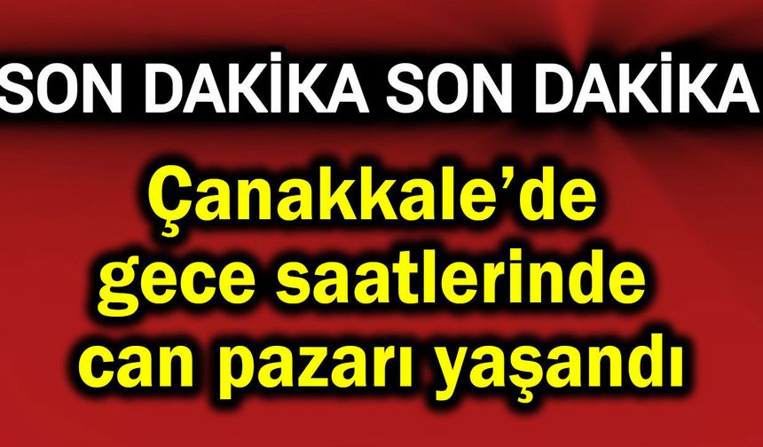 Çanakkale’de gece saatlerinde can pazarı yaşandı