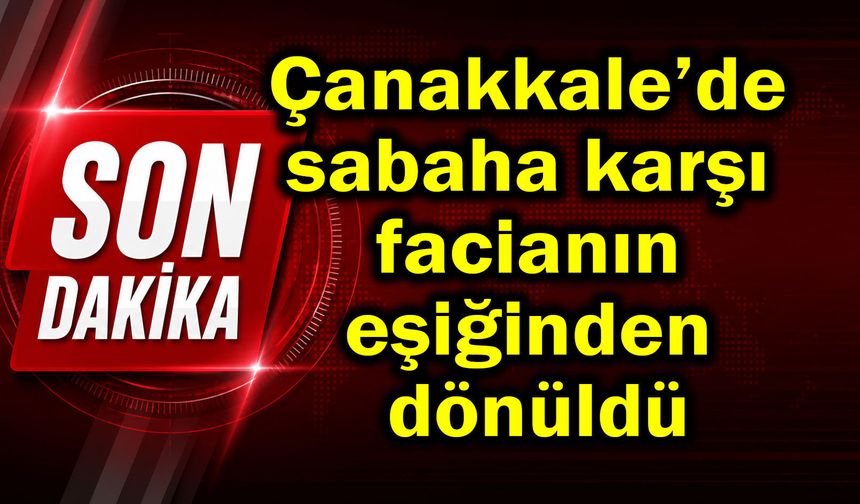 Çanakkale’de sabaha karşı facianın eşiğinden dönüldü